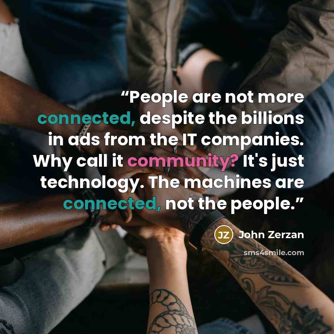 “People are not more connected, despite the billions in ads from the IT companies. Why call it community? It's just technology. The machines are connected, not the people.” quote by John Zerzan