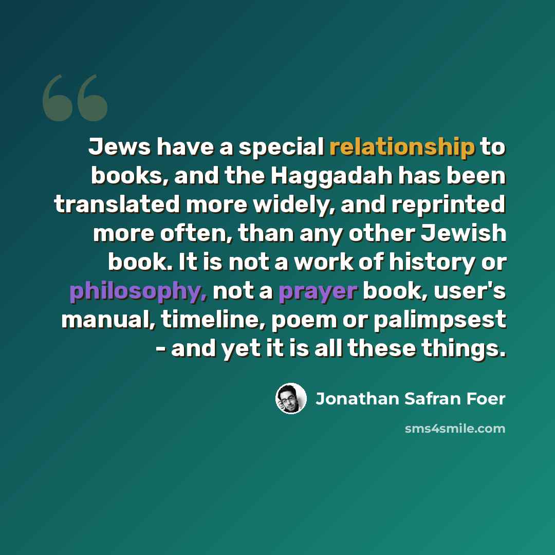 “Jews have a special relationship to books, and the Haggadah has been translated more widely, and reprinted more often, than any other Jewish book. It is not a work of history or philosophy, not a prayer book, user's manual, timeline, poem or palimpsest - and yet it is all these things.” quote by Jonathan Safran Foer