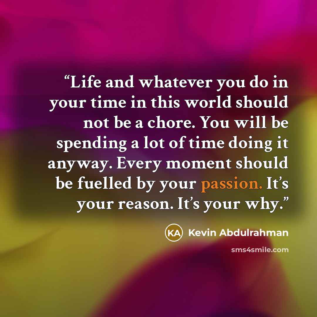 “Life and whatever you do in your time in this world should not be a chore. You will be spending a lot of time doing it anyway. Every moment should be fuelled by your passion. It’s your reason. It’s your why.” quote by Kevin Abdulrahman