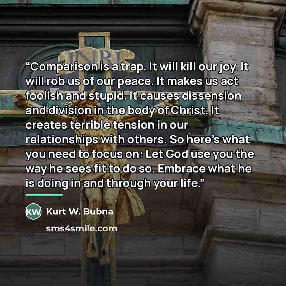 “Comparison is a trap. It will kill our joy. It will rob us of our peace. It makes us act foolish and stupid. It causes dissension and division in the body of Christ. It creates terrible tension in our relationships with others. So here’s what you need to focus on: Let God use you the way he sees…” quote by Kurt W. Bubna