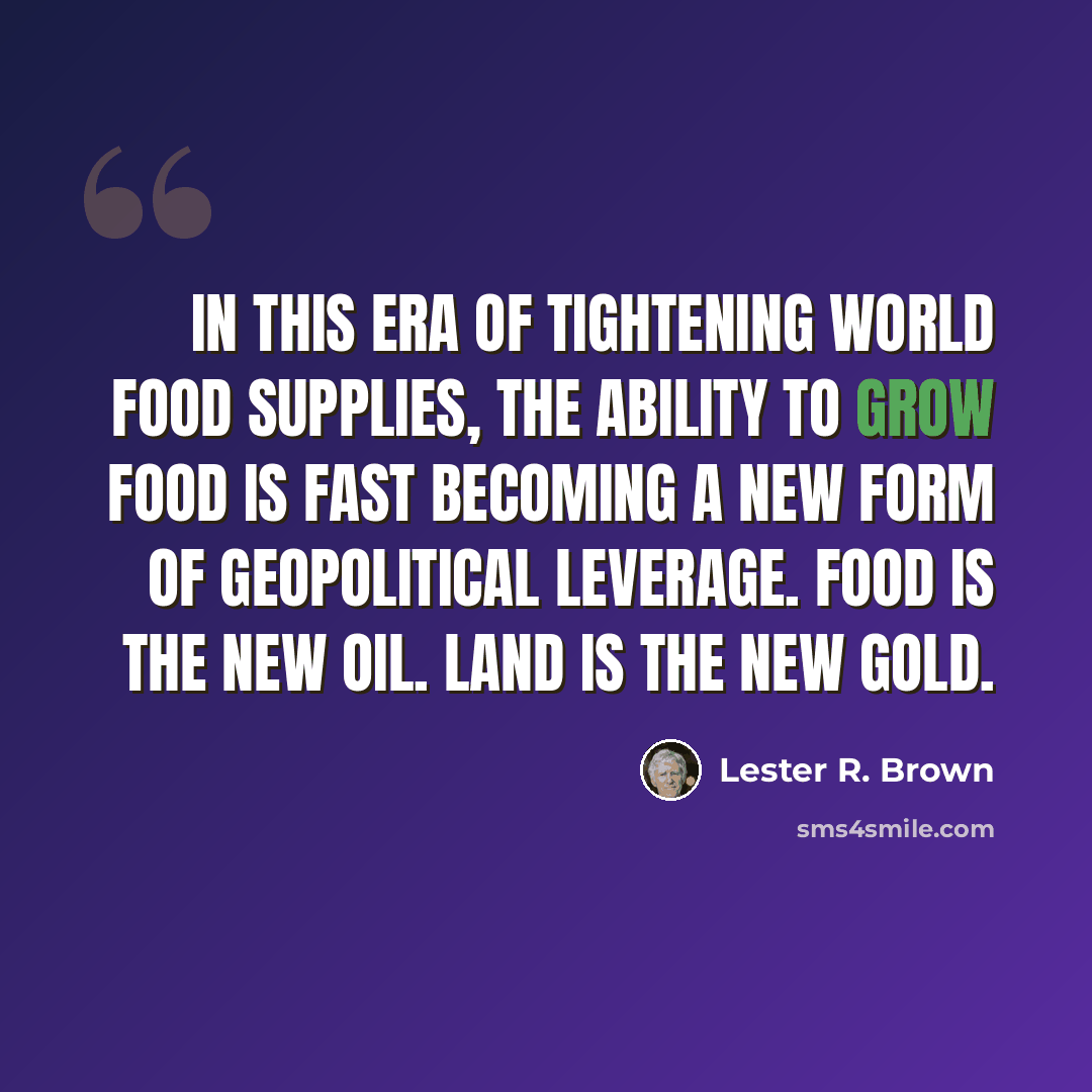 “In this era of tightening world food supplies, the ability to grow food is fast becoming a new form of geopolitical leverage. Food is the new oil. Land is the new gold.” quote by Lester R. Brown