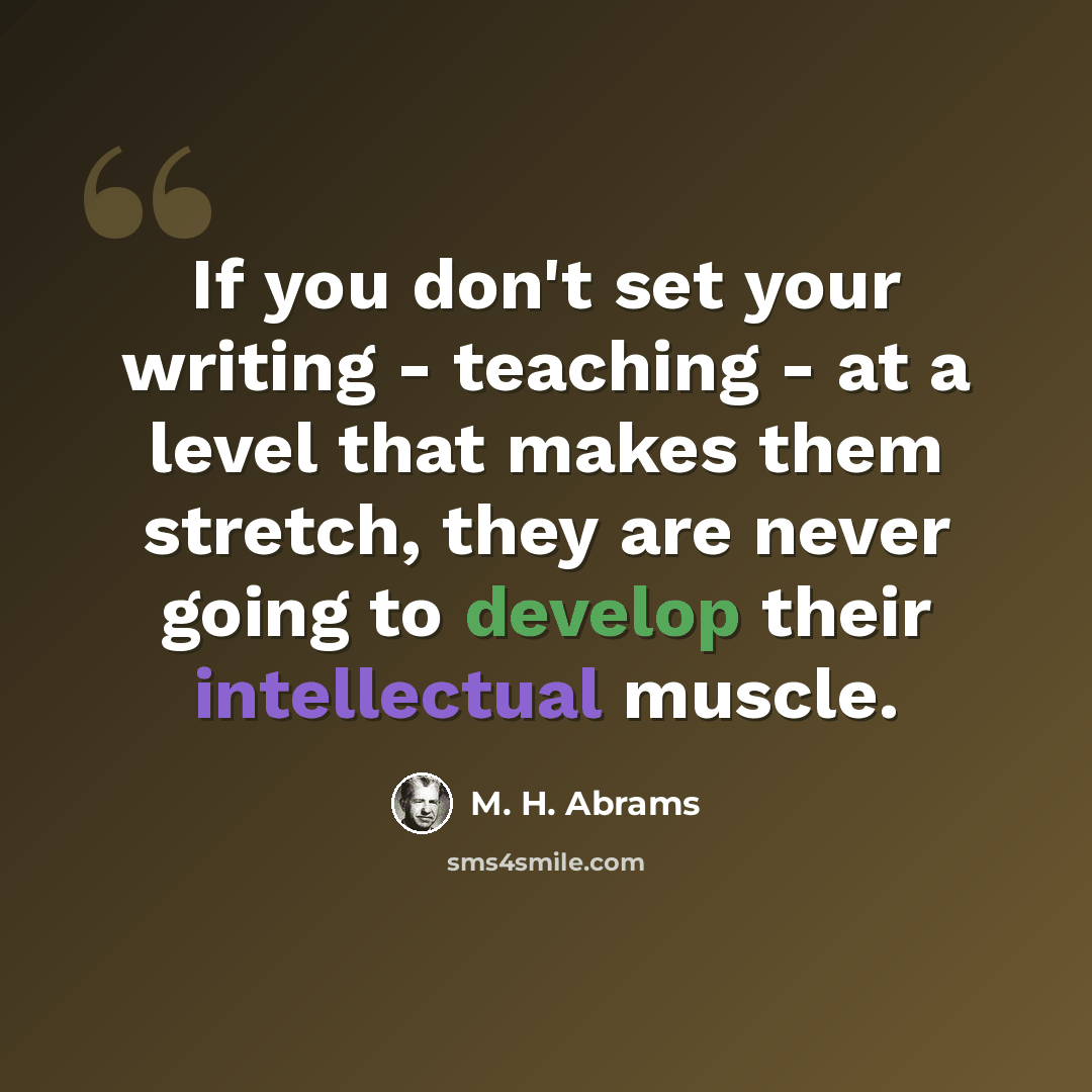 “If you don't set your writing - teaching - at a level that makes them stretch, they are never going to develop their intellectual muscle.” quote by M. H. Abrams