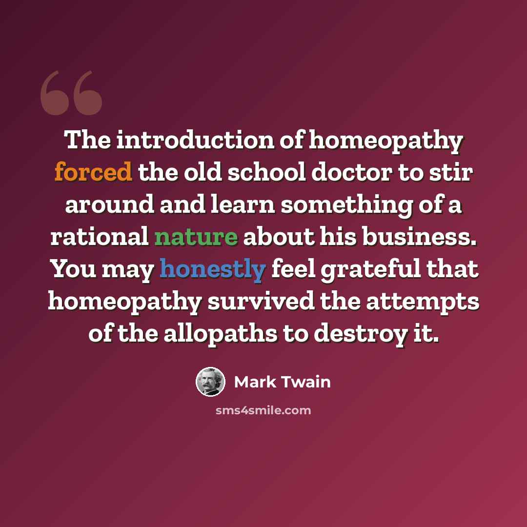 “The introduction of homeopathy forced the old school doctor to stir around and learn something of a rational nature about his business. You may honestly feel grateful that homeopathy survived the attempts of the allopaths to destroy it.” quote by Mark Twain
