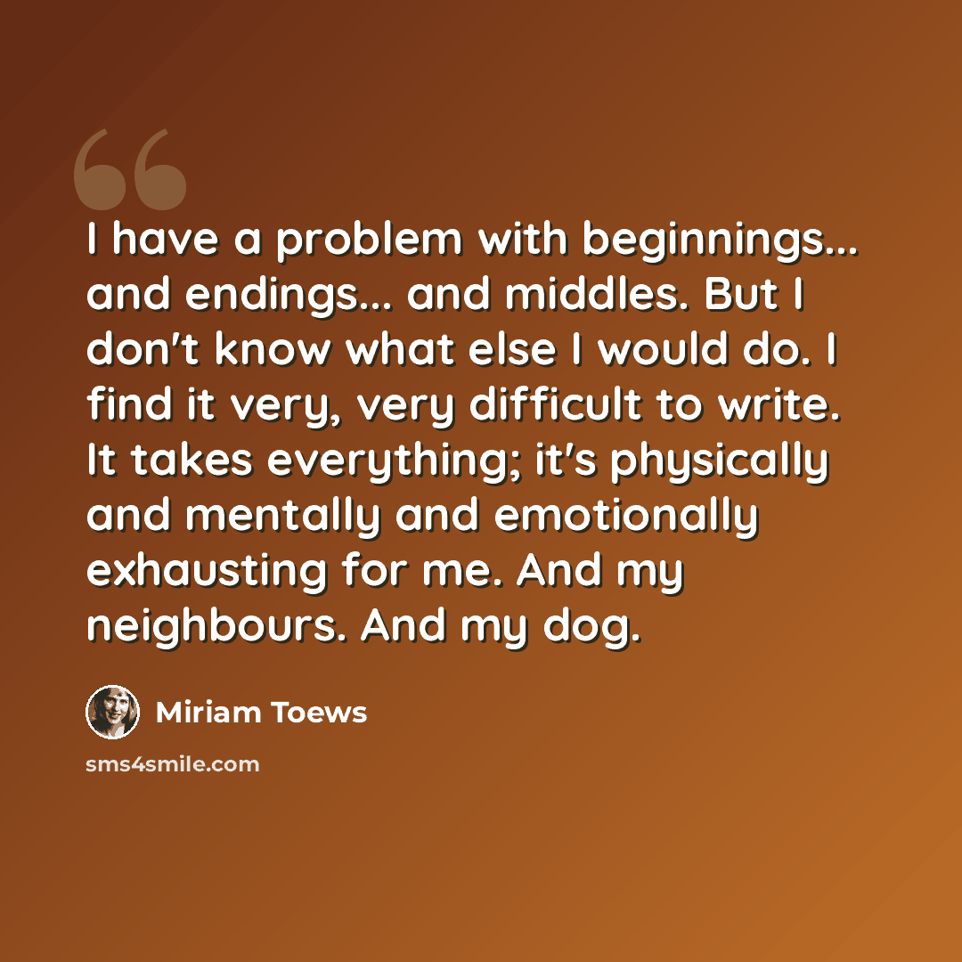 “I have a problem with beginnings... and endings... and middles. But I don't know what else I would do. I find it very, very difficult to write. It takes everything; it's physically and mentally and emotionally exhausting for me. And my neighbours. And my dog.” quote by Miriam Toews