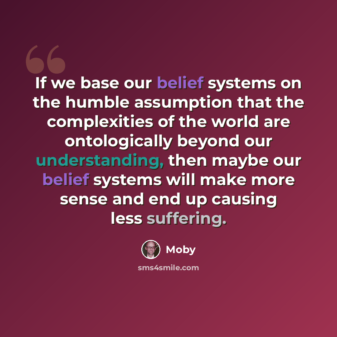 “If we base our belief systems on the humble assumption that the complexities of the world are ontologically beyond our understanding, then maybe our belief systems will make more sense and end up causing less suffering.” quote by Moby