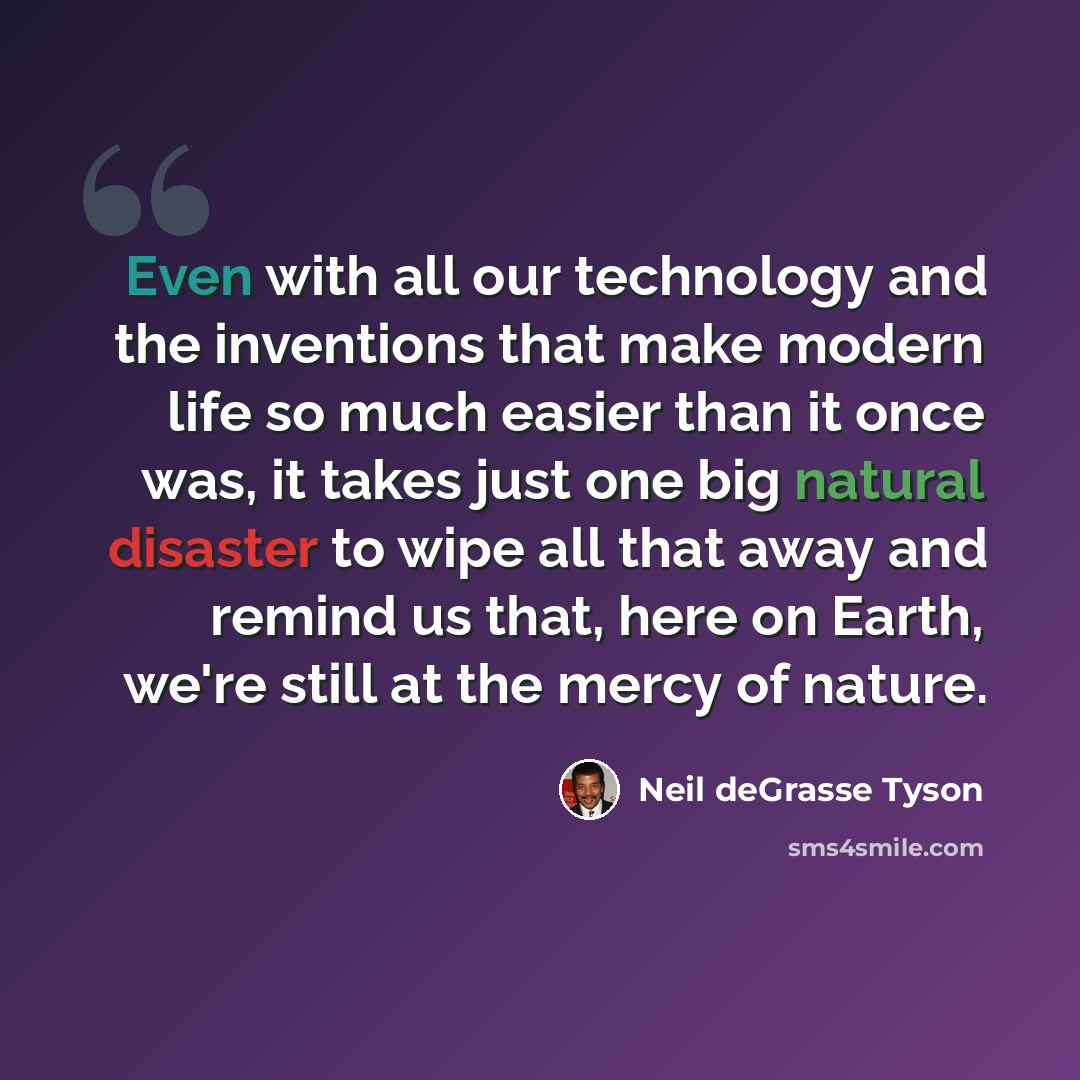 “Even with all our technology and the inventions that make modern life so much easier than it once was, it takes just one big natural disaster to wipe all that away and remind us that, here on Earth, we're still at the mercy of nature.” quote by Neil deGrasse Tyson