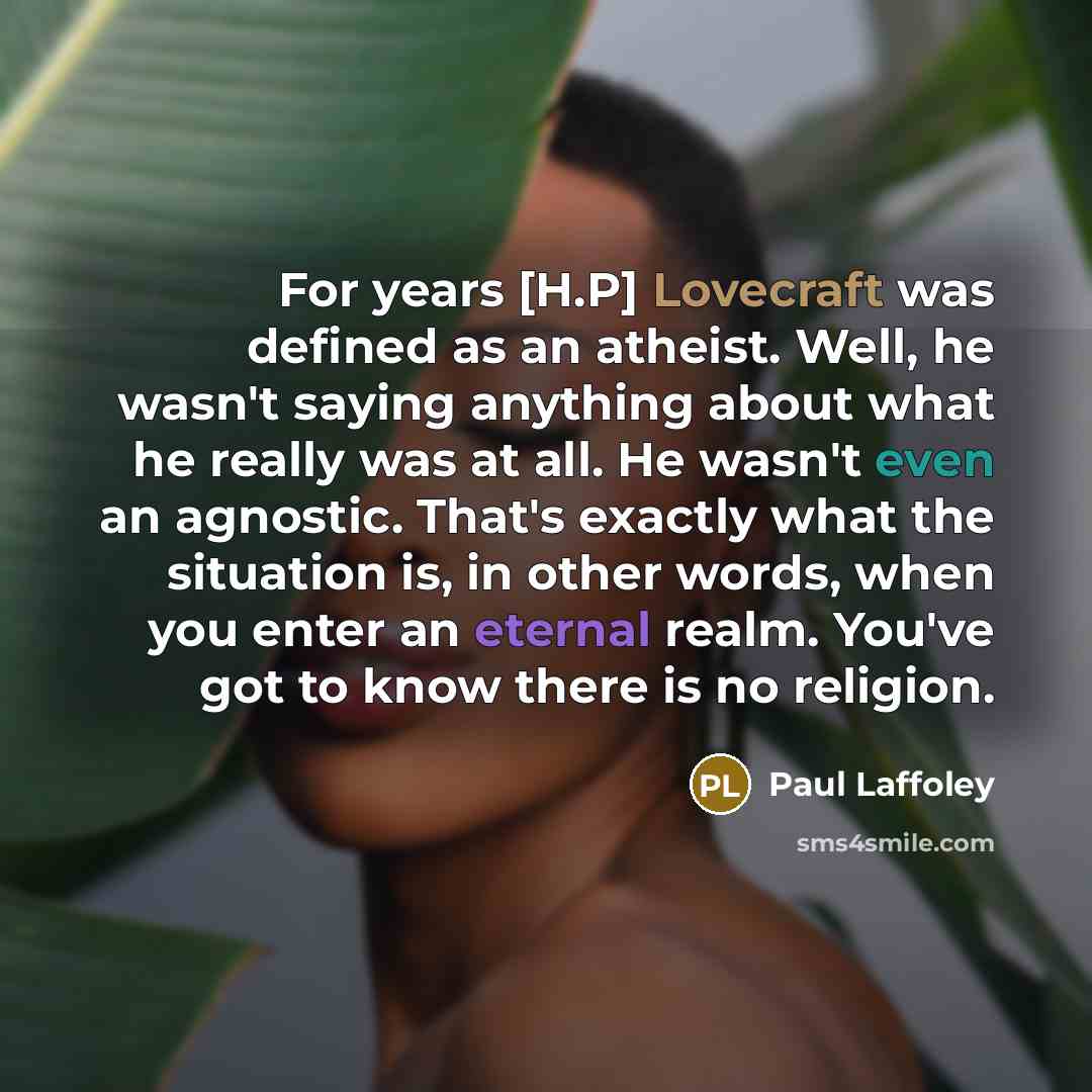 “For years [H.P] Lovecraft was defined as an atheist. Well, he wasn't saying anything about what he really was at all. He wasn't even an agnostic. That's exactly what the situation is, in other words, when you enter an eternal realm. You've got to know there is no religion.” quote by Paul Laffoley