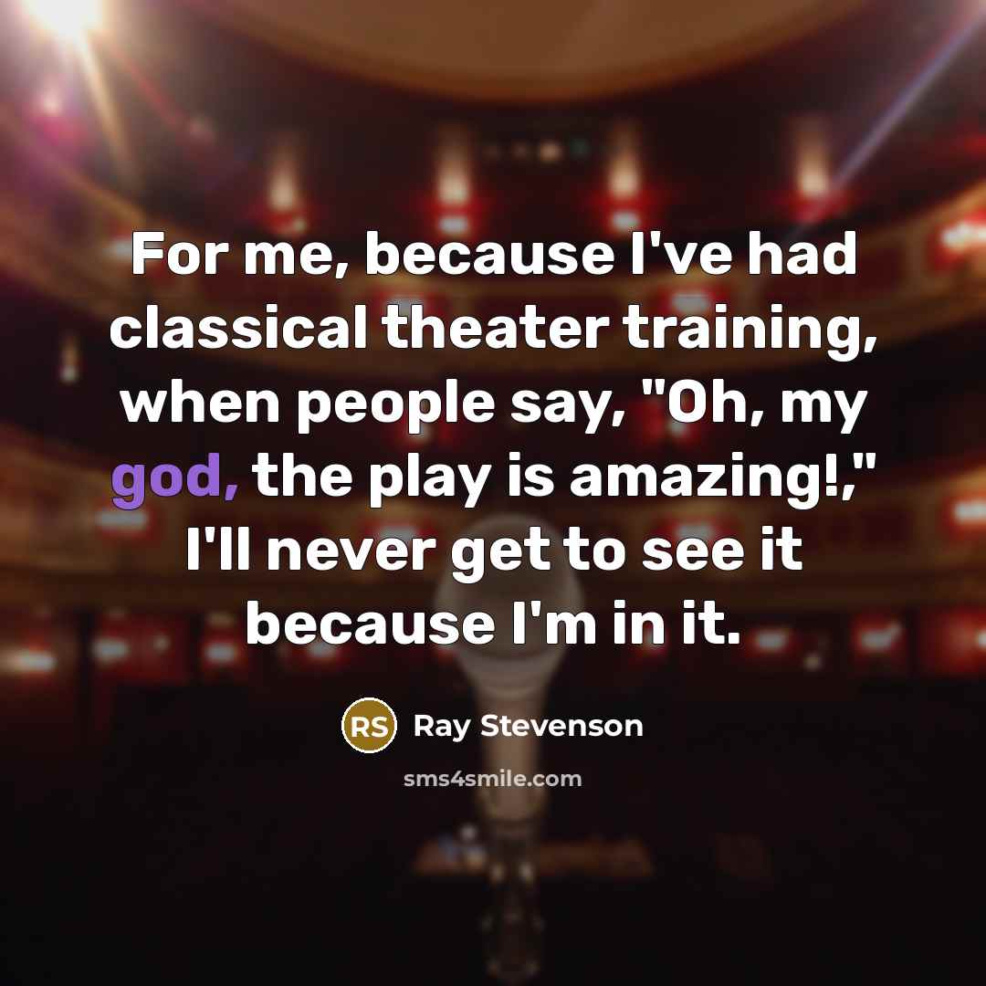“For me, because I've had classical theater training, when people say, "Oh, my god, the play is amazing!," I'll never get to see it because I'm in it.” quote by Ray Stevenson