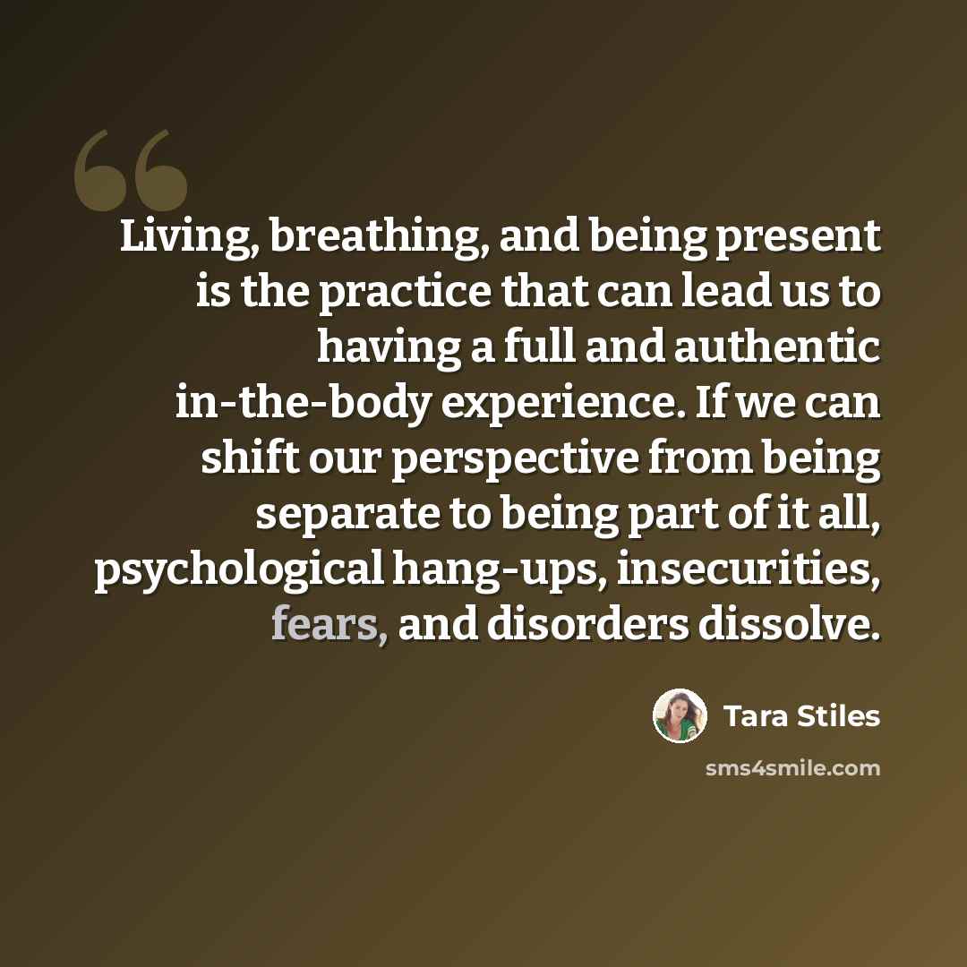 “Living, breathing, and being present is the practice that can lead us to having a full and authentic in-the-body experience. If we can shift our perspective from being separate to being part of it all, psychological hang-ups, insecurities, fears, and disorders dissolve.” quote by Tara Stiles