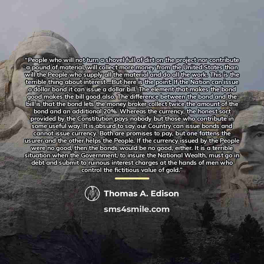 “People who will not turn a shovel full of dirt on the project nor contribute a pound of material, will collect more money from the United States than will the People who supply all the material and do all the work. This is the terrible thing about interest ...But here is the point: If the Nation…” quote by Thomas A. Edison