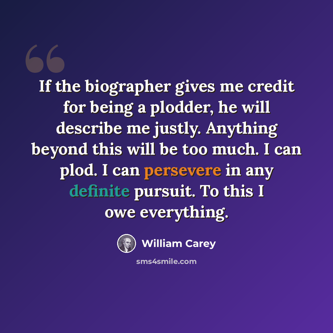 “If the biographer gives me credit for being a plodder, he will describe me justly. Anything beyond this will be too much. I can plod. I can persevere in any definite pursuit. To this I owe everything.” quote by William Carey