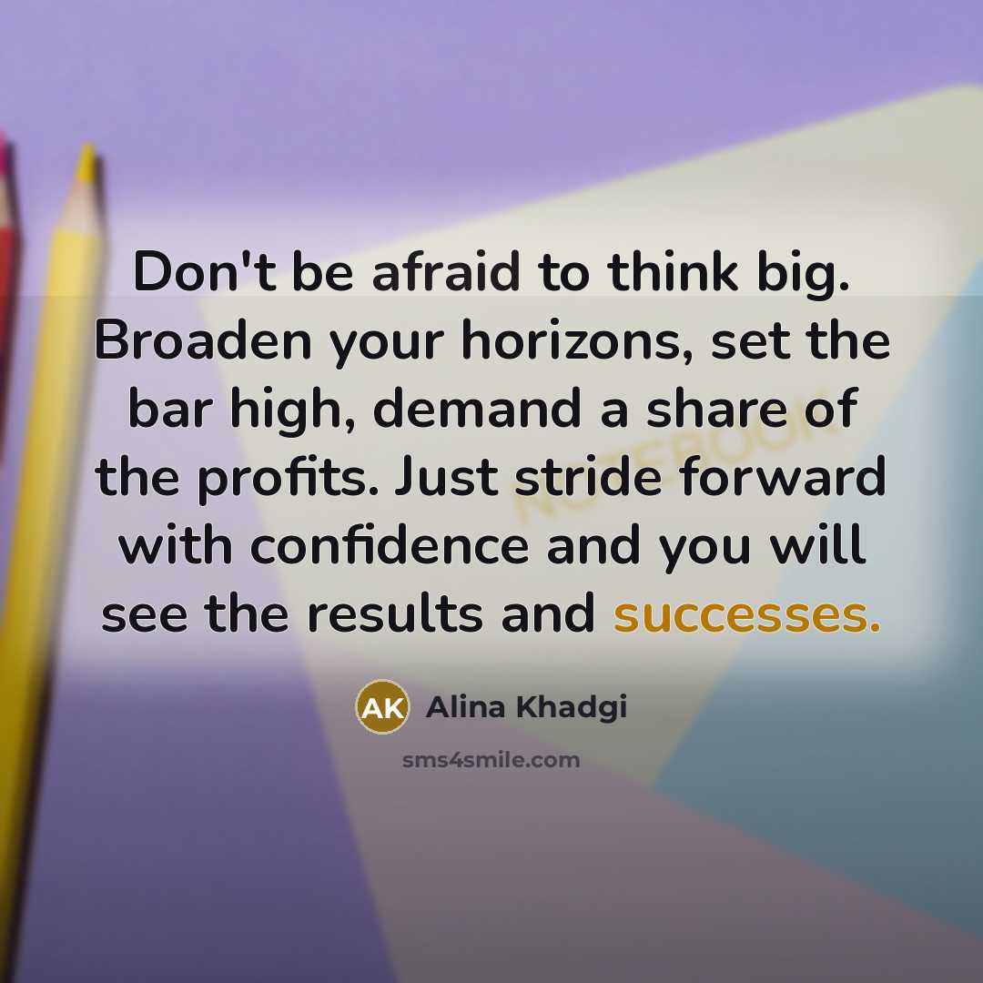 “Don't be afraid to think big. Broaden your horizons, set the bar high, demand a share of the profits. Just stride forward with confidence and you will see the results and successes.” quote by Alina Khadgi