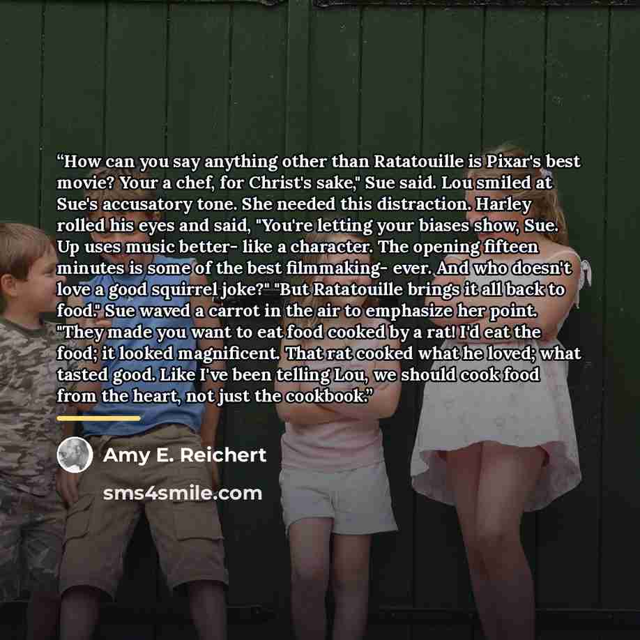 “How can you say anything other than Ratatouille is Pixar's best movie? Your a chef, for Christ's sake," Sue said. Lou smiled at Sue's accusatory tone. She needed this distraction. Harley rolled his eyes and said, "You're letting your biases show, Sue. Up uses music better- like a character. The…” quote by Amy E. Reichert