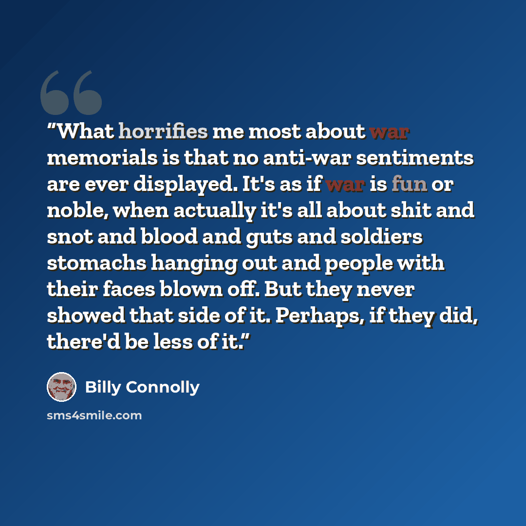 “What horrifies me most about war memorials is that no anti-war sentiments are ever displayed. It's as if war is fun or noble, when actually it's all about shit and snot and blood and guts and soldiers stomachs hanging out and people with their faces blown off. But they never showed that side of…” quote by Billy Connolly
