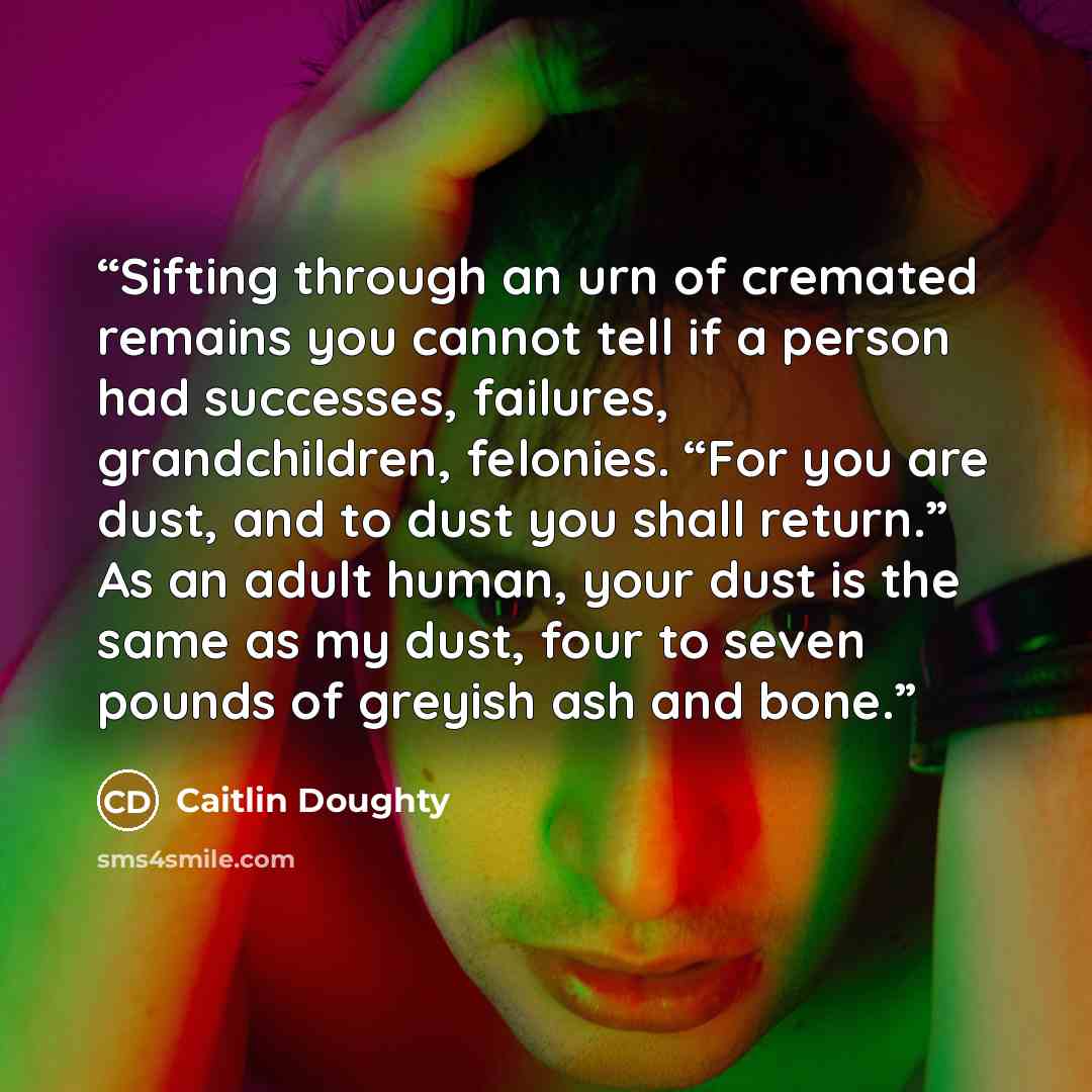“Sifting through an urn of cremated remains you cannot tell if a person had successes, failures, grandchildren, felonies. “For you are dust, and to dust you shall return.” As an adult human, your dust is the same as my dust, four to seven pounds of greyish ash and bone.” quote by Caitlin Doughty
