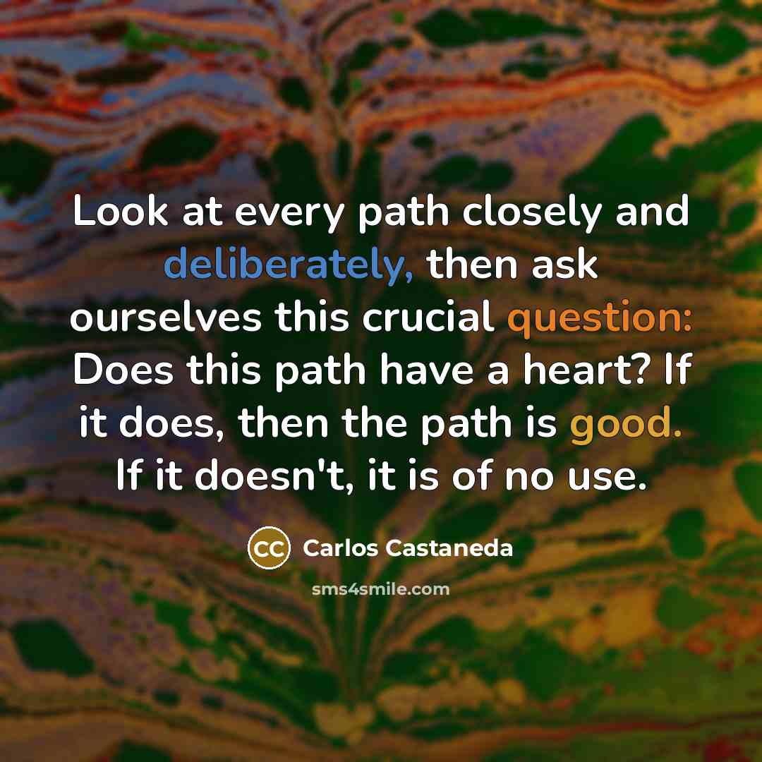 “Look at every path closely and deliberately, then ask ourselves this crucial question: Does this path have a heart? If it does, then the path is good. If it doesn't, it is of no use.” quote by Carlos Castaneda