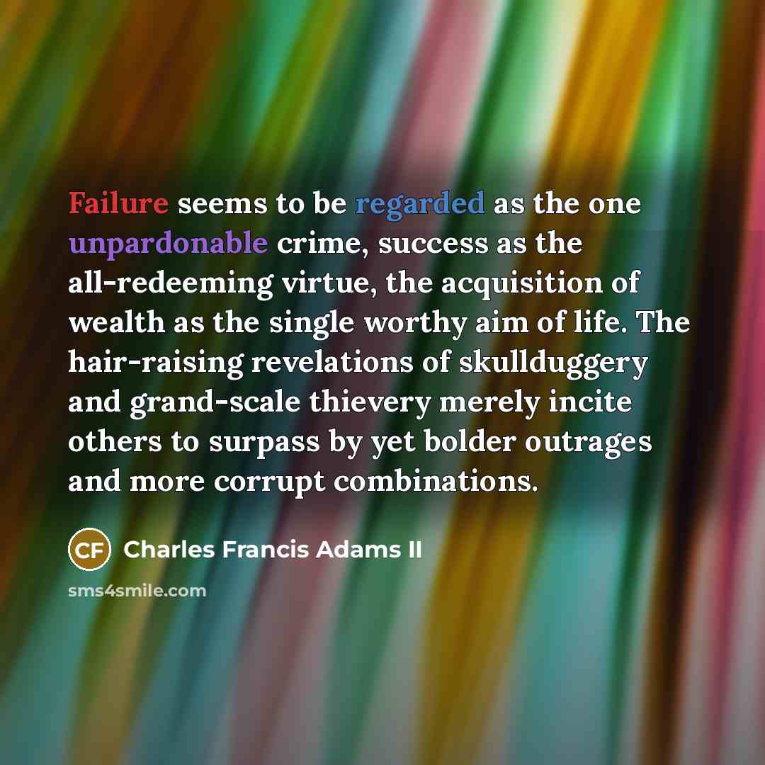 “Failure seems to be regarded as the one unpardonable crime, success as the all-redeeming virtue, the acquisition of wealth as the single worthy aim of life. The hair-raising revelations of skullduggery and grand-scale thievery merely incite others to surpass by yet bolder outrages and more corrupt…” quote by Charles Francis Adams II