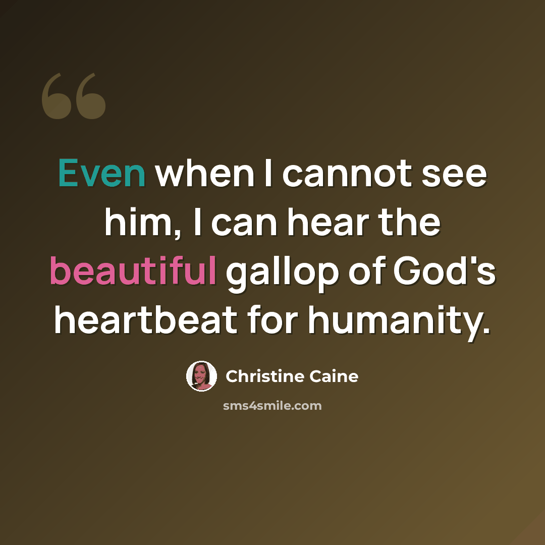 “Even when I cannot see him, I can hear the beautiful gallop of God's heartbeat for humanity.” quote by Christine Caine