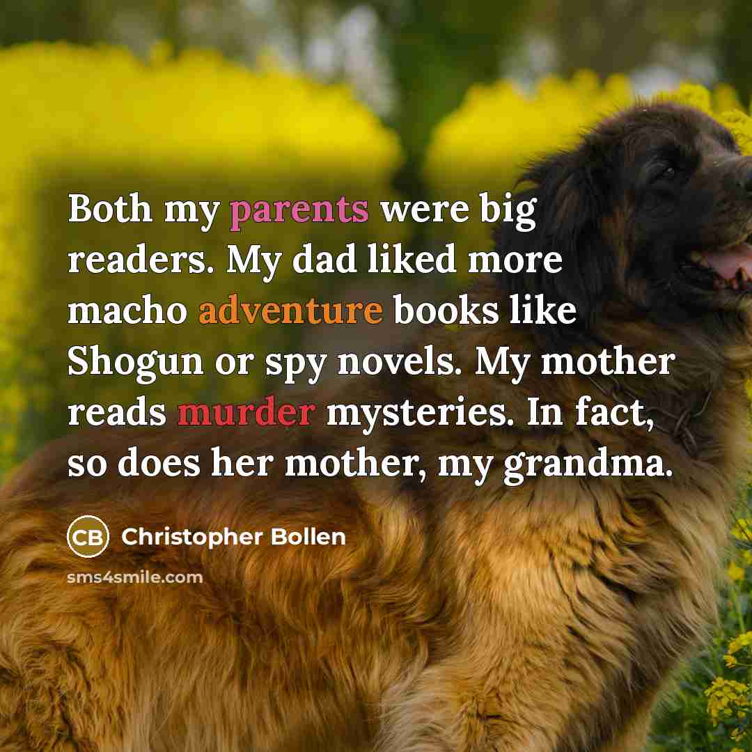 “Both my parents were big readers. My dad liked more macho adventure books like Shogun or spy novels. My mother reads murder mysteries. In fact, so does her mother, my grandma.” quote by Christopher Bollen