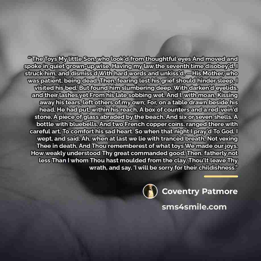 “The Toys My little Son, who look'd from thoughtful eyes And moved and spoke in quiet grown-up wise, Having my law the seventh time disobey'd, I struck him, and dismiss'd With hard words and unkiss'd, —His Mother, who was patient, being dead. Then, fearing lest his grief should hinder sleep, I…” quote by Coventry Patmore