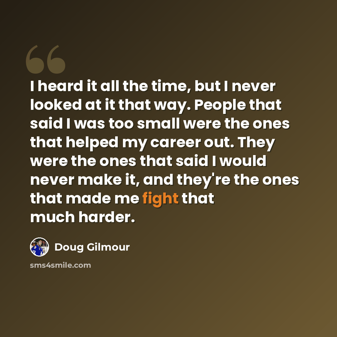 “I heard it all the time, but I never looked at it that way. People that said I was too small were the ones that helped my career out. They were the ones that said I would never make it, and they're the ones that made me fight that much harder.” quote by Doug Gilmour