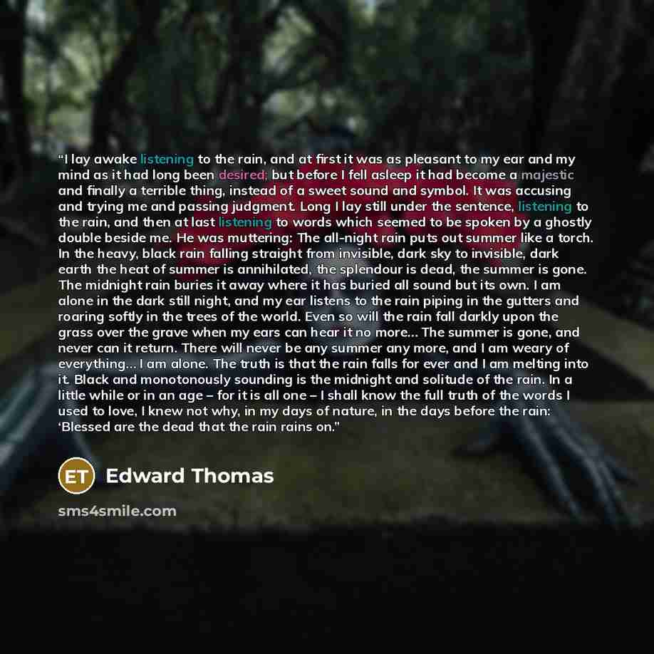 “I lay awake listening to the rain, and at first it was as pleasant to my ear and my mind as it had long been desired; but before I fell asleep it had become a majestic and finally a terrible thing, instead of a sweet sound and symbol. It was accusing and trying me and passing judgment. Long I lay…” quote by Edward Thomas