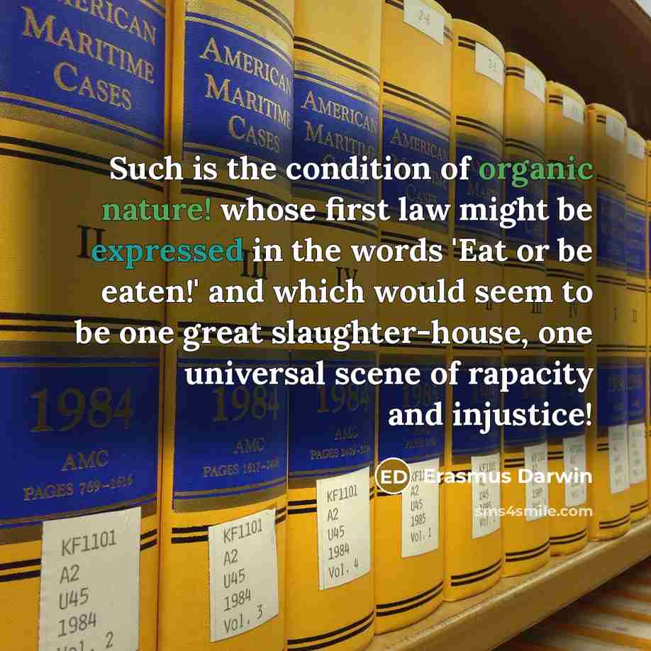 “Such is the condition of organic nature! whose first law might be expressed in the words 'Eat or be eaten!' and which would seem to be one great slaughter-house, one universal scene of rapacity and injustice!” quote by Erasmus Darwin
