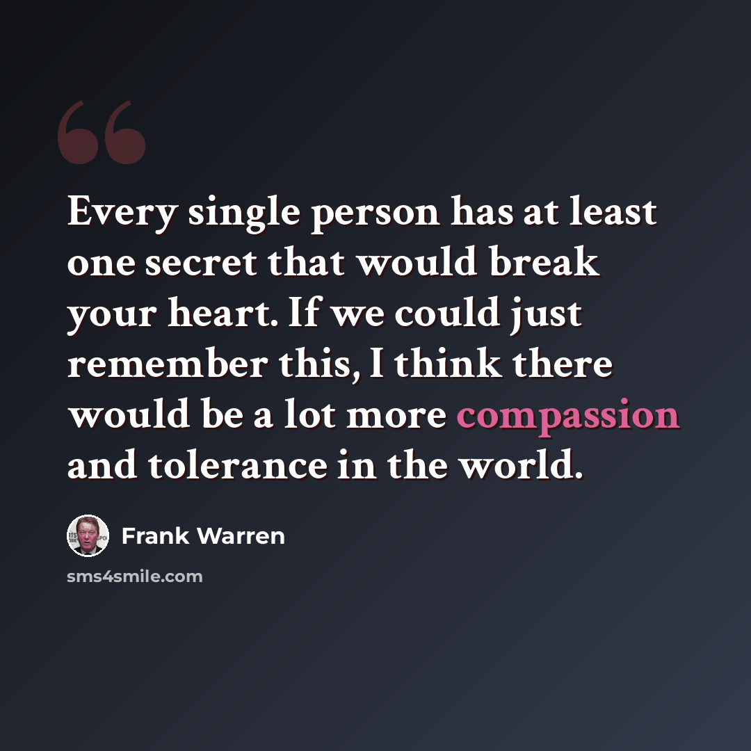 “Every single person has at least one secret that would break your heart. If we could just remember this, I think there would be a lot more compassion and tolerance in the world.” quote by Frank Warren