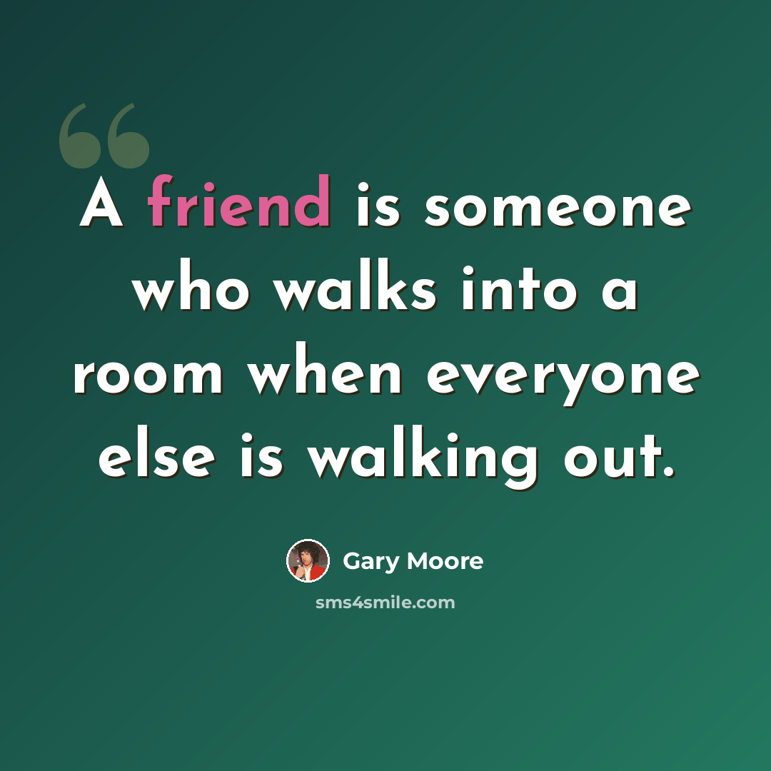 “A friend is someone who walks into a room when everyone else is walking out.” quote by Gary Moore