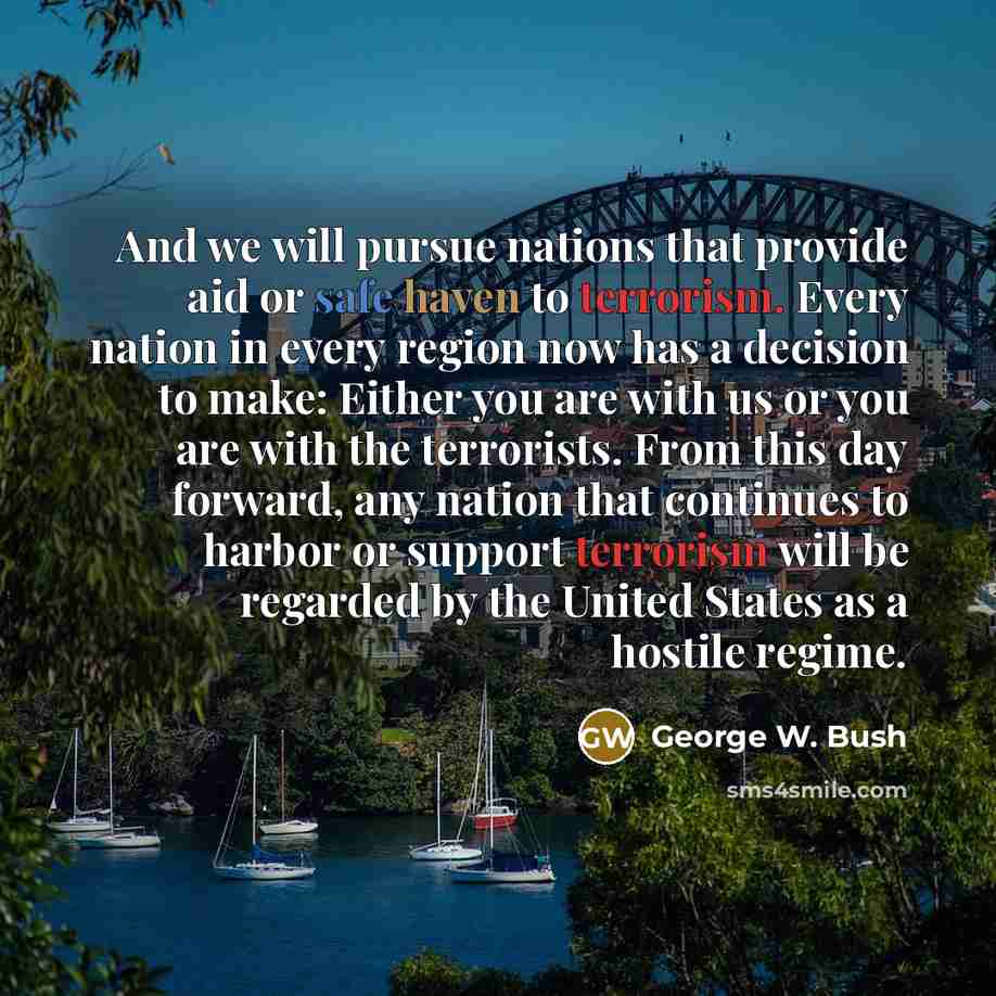 “And we will pursue nations that provide aid or safe haven to terrorism. Every nation in every region now has a decision to make: Either you are with us or you are with the terrorists. From this day forward, any nation that continues to harbor or support terrorism will be regarded by the United…” quote by George W. Bush
