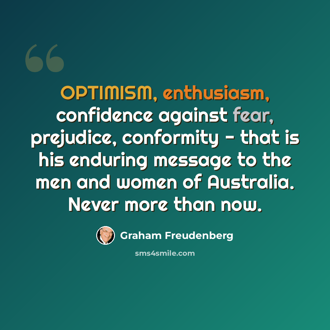 “OPTIMISM, enthusiasm, confidence against fear, prejudice, conformity - that is his enduring message to the men and women of Australia. Never more than now.” quote by Graham Freudenberg