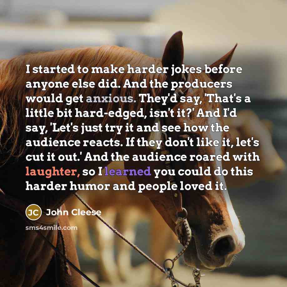 “I started to make harder jokes before anyone else did. And the producers would get anxious. They'd say, 'That's a little bit hard-edged, isn't it?' And I'd say, 'Let's just try it and see how the audience reacts. If they don't like it, let's cut it out.' And the audience roared with laughter, so I…” quote by John Cleese