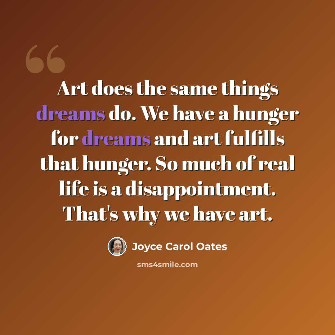 “Art does the same things dreams do. We have a hunger for dreams and art fulfills that hunger. So much of real life is a disappointment. That's why we have art.” quote by Joyce Carol Oates