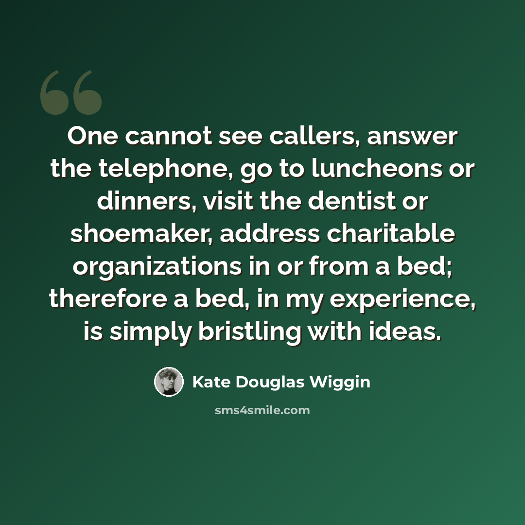“One cannot see callers, answer the telephone, go to luncheons or dinners, visit the dentist or shoemaker, address charitable organizations in or from a bed; therefore a bed, in my experience, is simply bristling with ideas.” quote by Kate Douglas Wiggin