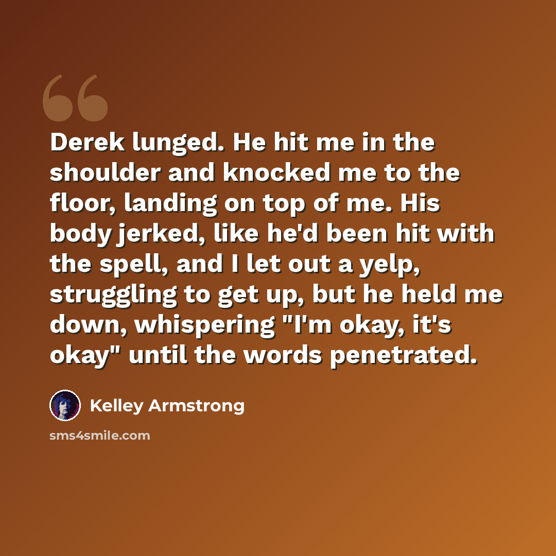 “Derek lunged. He hit me in the shoulder and knocked me to the floor, landing on top of me. His body jerked, like he'd been hit with the spell, and I let out a yelp, struggling to get up, but he held me down, whispering "I'm okay, it's okay" until the words penetrated.” quote by Kelley Armstrong