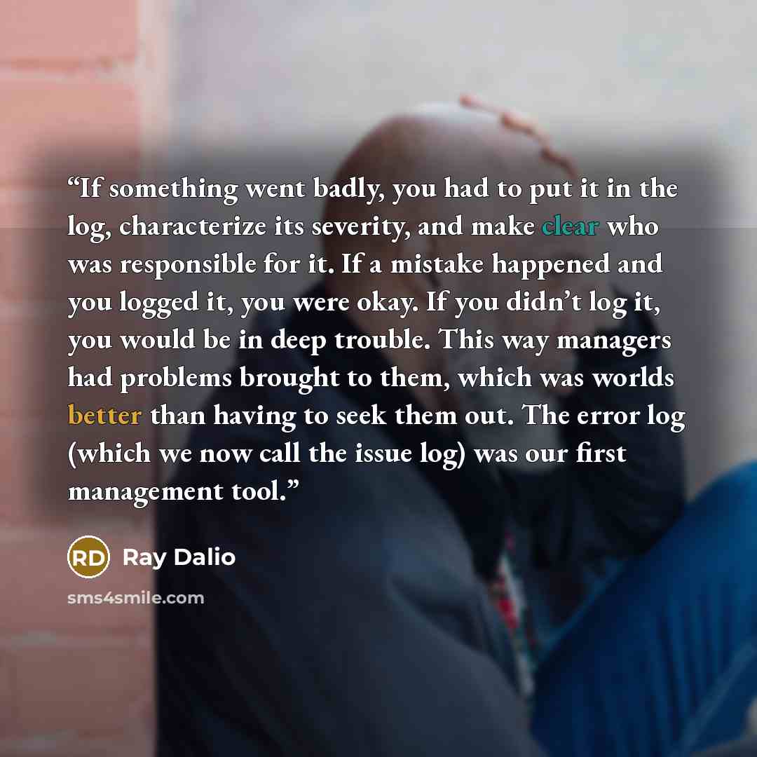 “If something went badly, you had to put it in the log, characterize its severity, and make clear who was responsible for it. If a mistake happened and you logged it, you were okay. If you didn’t log it, you would be in deep trouble. This way managers had problems brought to them, which was worlds…” quote by Ray Dalio