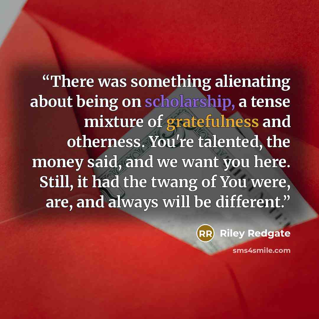 “There was something alienating about being on scholarship, a tense mixture of gratefulness and otherness. You're talented, the money said, and we want you here. Still, it had the twang of You were, are, and always will be different.” quote by Riley Redgate