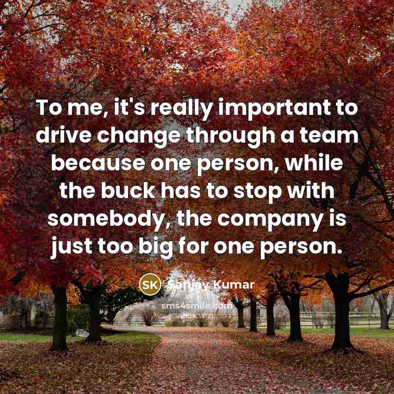 “To me, it's really important to drive change through a team because one person, while the buck has to stop with somebody, the company is just too big for one person.” quote by Sanjay Kumar