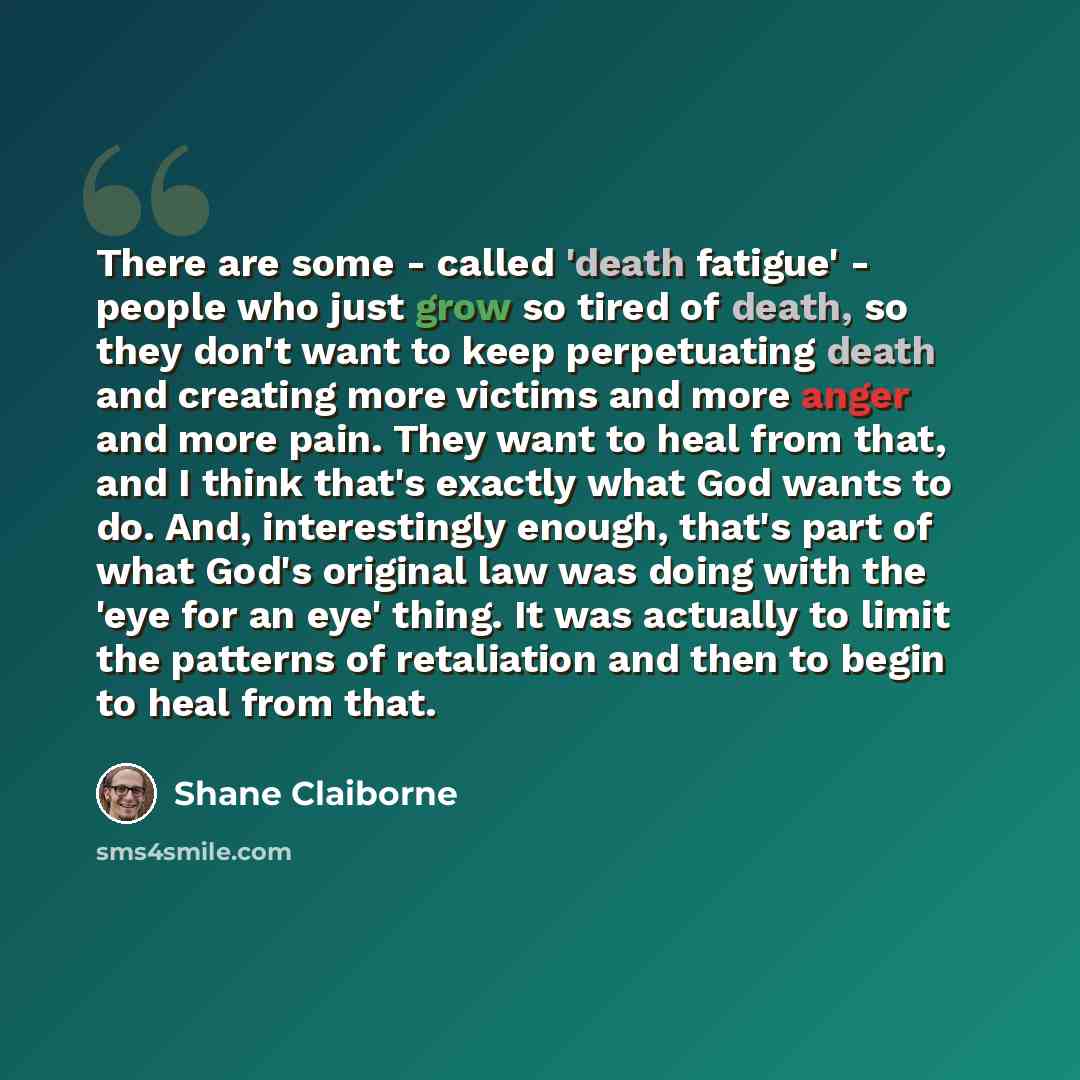 “There are some - called 'death fatigue' - people who just grow so tired of death, so they don't want to keep perpetuating death and creating more victims and more anger and more pain. They want to heal from that, and I think that's exactly what God wants to do. And, interestingly enough, that's…” quote by Shane Claiborne
