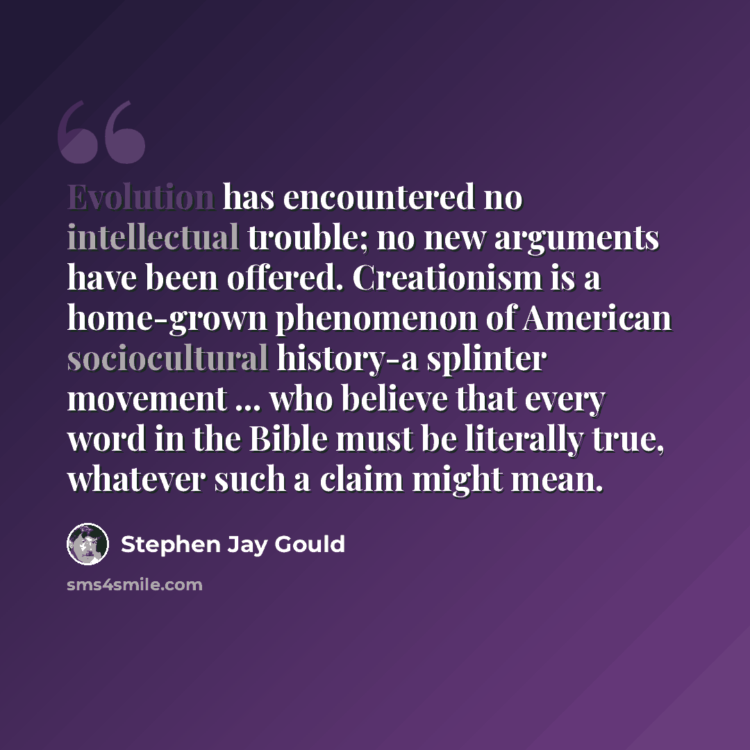 “Evolution has encountered no intellectual trouble; no new arguments have been offered. Creationism is a home-grown phenomenon of American sociocultural history-a splinter movement ... who believe that every word in the Bible must be literally true, whatever such a claim might mean.” quote by Stephen Jay Gould
