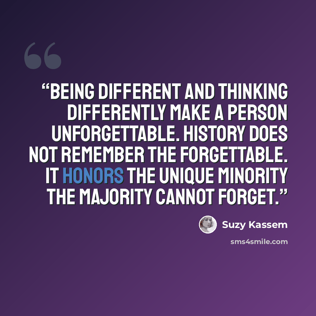 “Being different and thinking differently make a person unforgettable. History does not remember the forgettable. It honors the unique minority the majority cannot forget.” quote by Suzy Kassem
