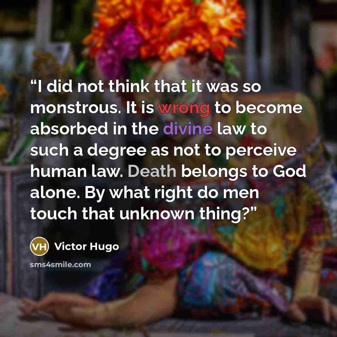 “I did not think that it was so monstrous. It is wrong to become absorbed in the divine law to such a degree as not to perceive human law. Death belongs to God alone. By what right do men touch that unknown thing?” quote by Victor Hugo
