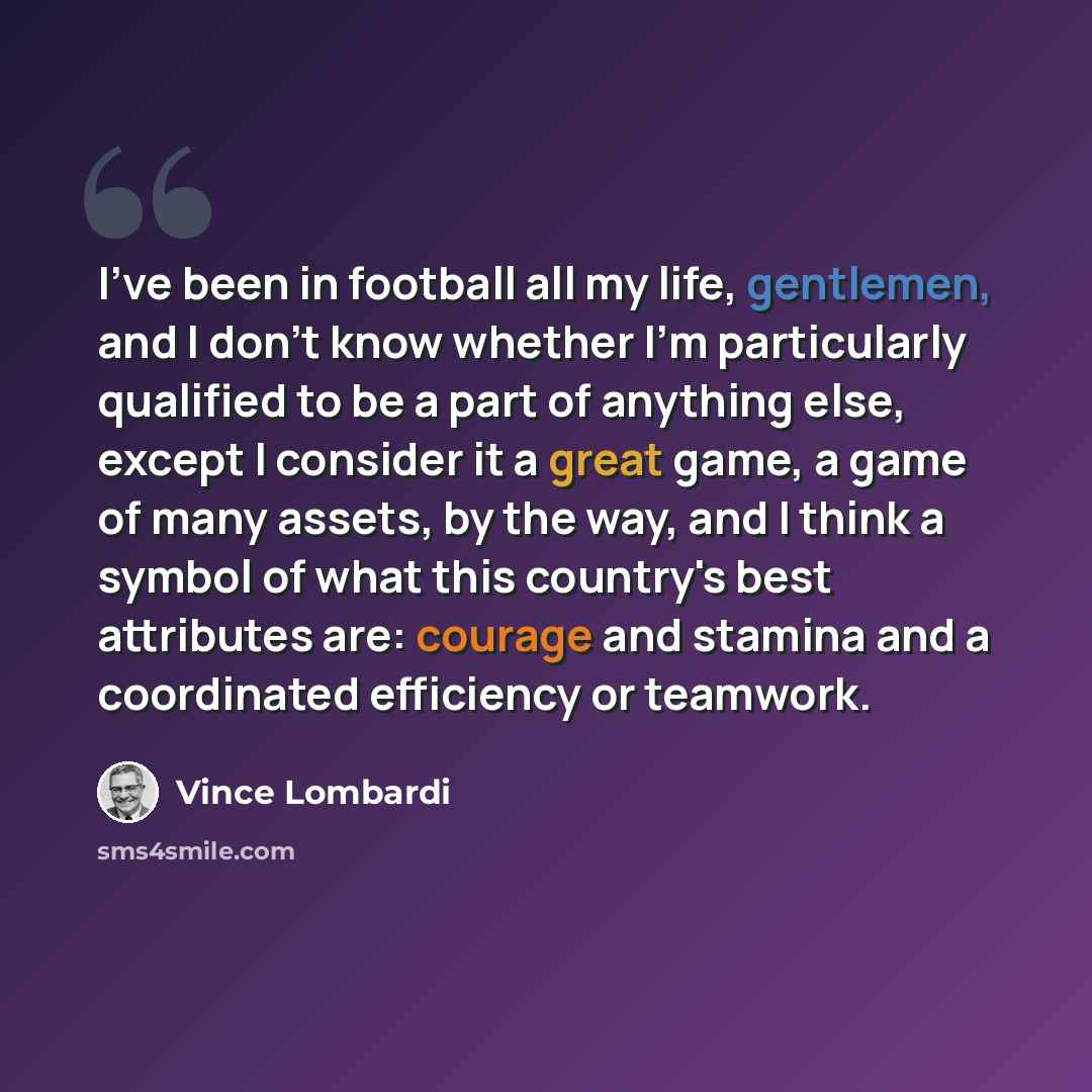 “I've been in football all my life, gentlemen, and I don't know whether I'm particularly qualified to be a part of anything else, except I consider it a great game, a game of many assets, by the way, and I think a symbol of what this country's best attributes are: courage and stamina and a…” quote by Vince Lombardi