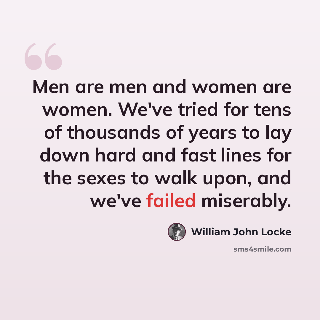 “Men are men and women are women. We've tried for tens of thousands of years to lay down hard and fast lines for the sexes to walk upon, and we've failed miserably.” quote by William John Locke