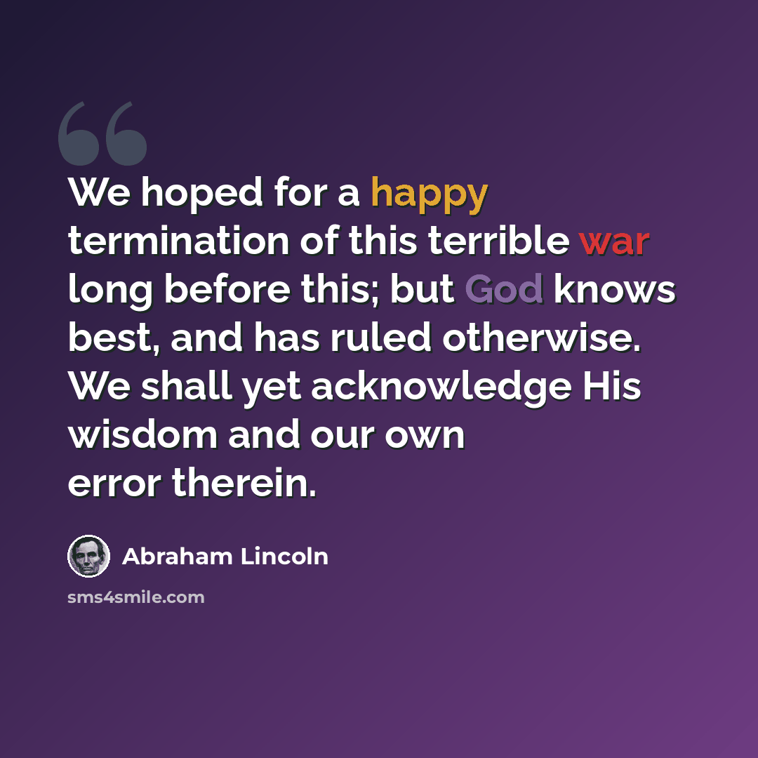 “We hoped for a happy termination of this terrible war long before this; but God knows best, and has ruled otherwise. We shall yet acknowledge His wisdom and our own error therein.” quote by Abraham Lincoln