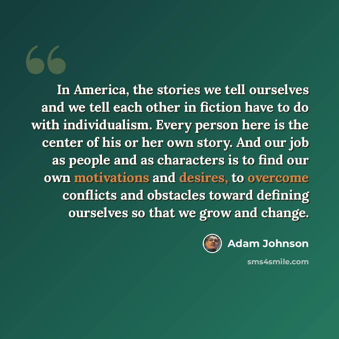 “In America, the stories we tell ourselves and we tell each other in fiction have to do with individualism. Every person here is the center of his or her own story. And our job as people and as characters is to find our own motivations and desires, to overcome conflicts and obstacles toward…” quote by Adam Johnson