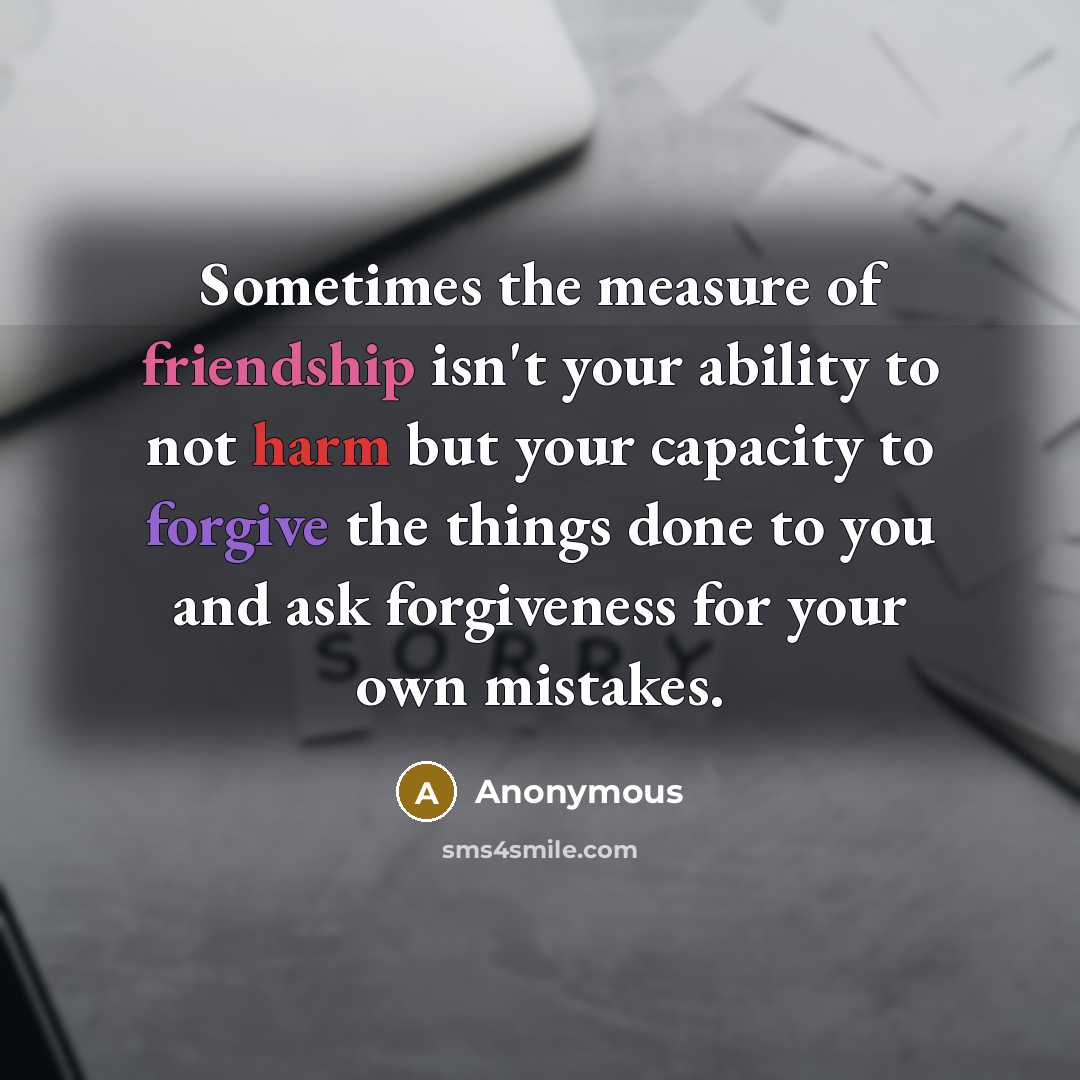 “Sometimes the measure of friendship isn't your ability to not harm but your capacity to forgive the things done to you and ask forgiveness for your own mistakes.” quote by Anonymous