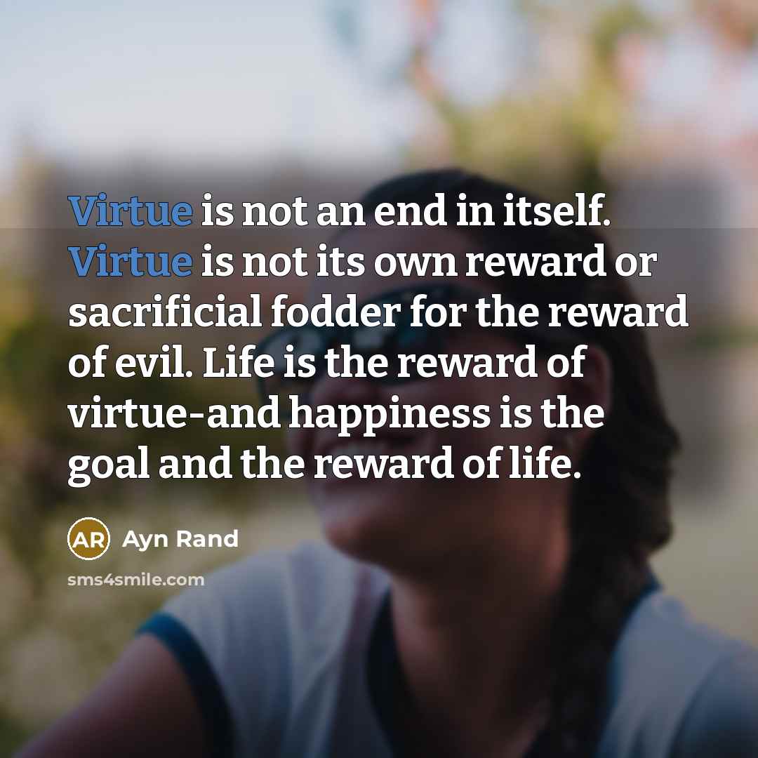 “Virtue is not an end in itself. Virtue is not its own reward or sacrificial fodder for the reward of evil. Life is the reward of virtue-and happiness is the goal and the reward of life.” quote by Ayn Rand