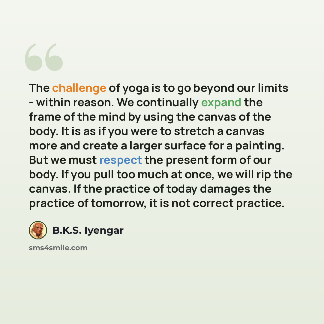 “The challenge of yoga is to go beyond our limits - within reason. We continually expand the frame of the mind by using the canvas of the body. It is as if you were to stretch a canvas more and create a larger surface for a painting. But we must respect the present form of our body. If you pull too…” quote by B.K.S. Iyengar