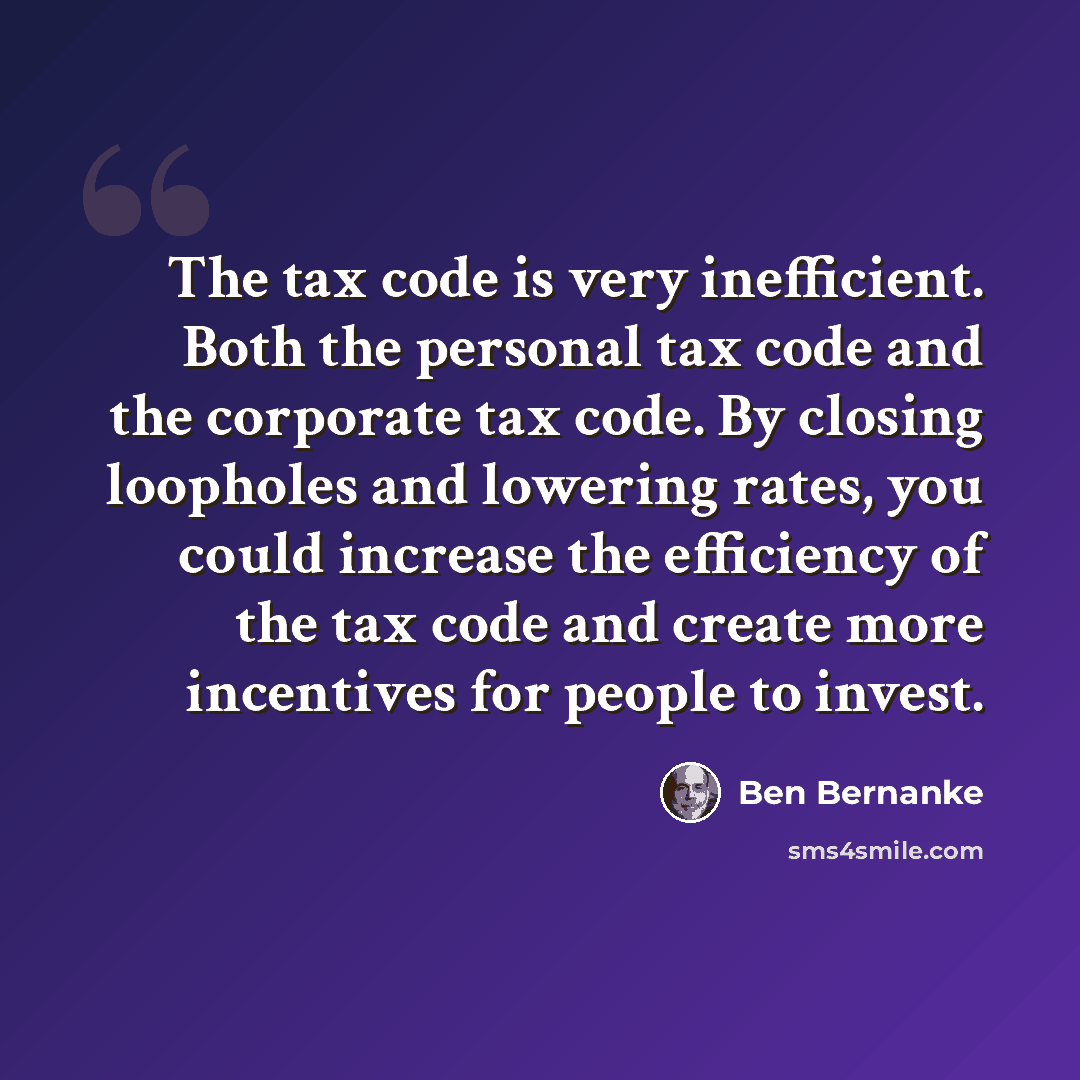 “The tax code is very inefficient. Both the personal tax code and the corporate tax code. By closing loopholes and lowering rates, you could increase the efficiency of the tax code and create more incentives for people to invest.” quote by Ben Bernanke